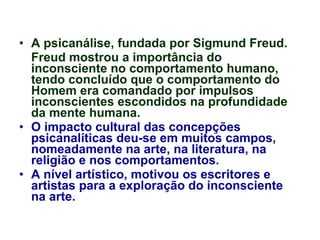 A psicanálise, fundada por Sigmund Freud. Freud mostrou a importância do inconsciente no comportamento humano, tendo concluído que o comportamento do Homem era comandado por impulsos inconscientes escondidos na profundidade da mente humana. O impacto cultural das concepções psicanalíticas deu-se em muitos campos, nomeadamente na arte, na literatura, na religião e nos comportamentos. A nível artístico, motivou os escritores e artistas para a exploração do inconsciente na arte. 