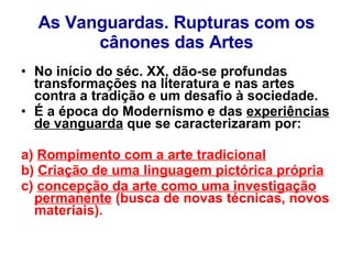 As Vanguardas. Rupturas com os cânones das Artes No início do séc. XX, dão-se profundas transformações na literatura e nas artes contra a tradição e um desafio à sociedade.  É a época do Modernismo e das  experiências de vanguarda  que se caracterizaram por: a)  Rompimento com a arte tradicional b)  Criação de uma linguagem pictórica própria c)  concepção da arte como uma investigação permanente  (busca de novas técnicas, novos materiais). 