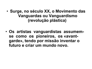 Surge, no século XX, o Movimento das Vanguardas ou Vanguardismo (revolução plástica)  Os  artistas  vanguardistas  assumem-se  como  os  pioneiros,  os «avant-garde», tendo por missão inventar o futuro e criar um mundo novo.  