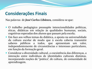 Considerações Finais
Nas palavras de José Carlos Libâneo, considera-se que:
 O trabalho pedagógico pressupõe intencionalidades políticas,
éticas, didáticas em relação às qualidades humanas, sociais,
cognitivas esperadas dos alunos que passam pela escola;
 Em face aos velhos temas da didática, a aposta na universalidade
da cultura escolar de modo que à escola caberia transmitir
saberes públicos a todos, que apresentam um valor,
independentemente de circunstâncias e interesses particulares,
em função da formação geral.
 Considerar a diversidade cultural, a coexistência das diferenças, a
interação entre indivíduos de identidades culturais distintas,
incorporando noções de “prática”, de cultura, de comunidade de
aprendizagem.
 