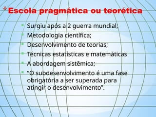 *Escola pragmática ou teorética
 Surgiu após a 2 guerra mundial;
 Metodologia científica;
 Desenvolvimento de teorias;
 Técnicas estatísticas e matemáticas
 A abordagem sistêmica;
 “O subdesenvolvimento é uma fase
obrigatória a ser superada para
atingir o desenvolvimento”.
 