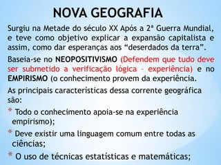 NOVA GEOGRAFIA
Surgiu na Metade do século XX Após a 2ª Guerra Mundial,
e teve como objetivo explicar a expansão capitalista e
assim, como dar esperanças aos “deserdados da terra”.
Baseia-se no NEOPOSITIVISMO (Defendem que tudo deve
ser submetido a verificação lógica – experiência) e no
EMPIRISMO (o conhecimento provem da experiência.
As principais características dessa corrente geográfica
são:
* Todo o conhecimento apoia-se na experiência
empirismo);
* Deve existir uma linguagem comum entre todas as
ciências;
* O uso de técnicas estatísticas e matemáticas;
 