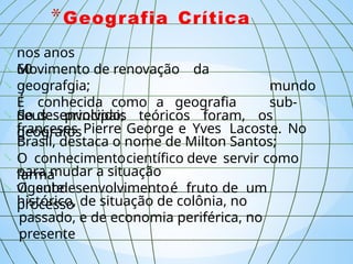 *Geografia Crítica
nos anos
60;


 mundo
sub-
Movimento de renovação da
geografgia;
É conhecida como a geografia
do desenvolvido;
 Seus principais teóricos foram, os
geógrafos
franceses Pierre George e Yves Lacoste. No
Brasil, destaca o nome de Milton Santos;
 O conhecimentocientífico deve servir como
“arma”
para mudar a situação
vigente;
 O subdesenvolvimentoé fruto de um
processo,
histórico, de situação de colônia, no
passado, e de economia periférica, no
presente.
 