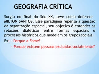 GEOGRAFIA CRÍTICA
Surgiu no final do Séc XX, teve como defensor
MILTON SANTOS. Esse paradigma repensa a questão
da organização espacial, seu objetivo é entender as
relações dialéticas entre formas espaciais e
processos históricos que modelam os grupos sociais.
Ex: - Porque a Fome?
- Porque existem pessoas excluídas socialmente?
 
