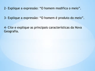 2- Explique a expressão: “O homem modifica o meio”.
3- Explique a expressão: “O homem é produto do meio”.
4- Cite e explique as principais características da Nova
Geografia.
 