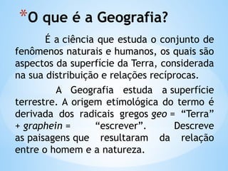 *O que é a Geografia?
É a ciência que estuda o conjunto de
fenômenos naturais e humanos, os quais são
aspectos da superfície da Terra, considerada
na sua distribuição e relações recíprocas.
A Geografia estuda a superfície
terrestre. A origem etimológica do termo é
derivada dos radicais gregos geo = “Terra”
+ graphein = “escrever”. Descreve
as paisagens que resultaram da relação
entre o homem e a natureza.
 