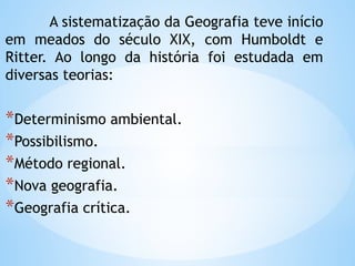 A sistematização da Geografia teve início
em meados do século XIX, com Humboldt e
Ritter. Ao longo da história foi estudada em
diversas teorias:
*Determinismo ambiental.
*Possibilismo.
*Método regional.
*Nova geografia.
*Geografia crítica.
 