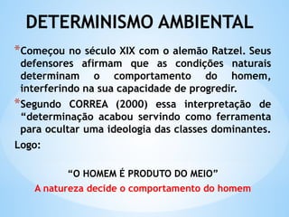 DETERMINISMO AMBIENTAL
*Começou no século XIX com o alemão Ratzel. Seus
defensores afirmam que as condições naturais
determinam o comportamento do homem,
interferindo na sua capacidade de progredir.
*Segundo CORREA (2000) essa interpretação de
“determinação acabou servindo como ferramenta
para ocultar uma ideologia das classes dominantes.
Logo:
“O HOMEM É PRODUTO DO MEIO”
A natureza decide o comportamento do homem
 