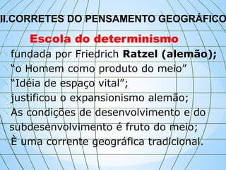 II.CORRETES DO PENSAMENTO GEOGRÁFICO

Escola do determinismo
fundada por Friedrich Ratzel (alemão);
 “o Homem como produto do meio”
 “Idéia de espaço vital”;
 justificou o expansionismo alemão;
 As condições de desenvolvimento e do
subdesenvolvimento é fruto do meio;
 È uma corrente geográfica tradicional.
 