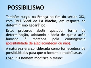 POSSIBILISMO
Também surgiu na França no fim do século XIX,
com Paul Vidal de La Blache, em resposta ao
determinismo geográfico.
Este, procurou abolir qualquer forma de
determinação, adotando a ideia de que a ação
humana é marcada pela contingência
(possibilidade de algo acontecer ou não).
A natureza era considerada como fornecedora de
possibilidades para que o homem a modificasse.
Logo: “O homem modifica o meio”
 