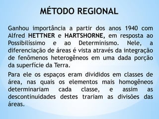 MÉTODO REGIONAL
Ganhou importância a partir dos anos 1940 com
Alfred HETTNER e HARTSHORNE, em resposta ao
Possibilíssimo e ao Determinismo. Nele, a
diferenciação de áreas é vista através da integração
de fenômenos heterogêneos em uma dada porção
da superfície da Terra.
Para ele os espaços eram divididos em classes de
área, nas quais os elementos mais homogêneos
determinariam cada classe, e assim as
descontinuidades destes trariam as divisões das
áreas.
 