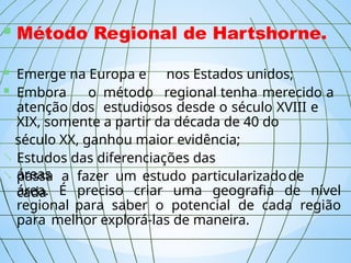  Método Regional de Hartshorne.
 Emerge na Europa e nos Estados unidos;
 Embora o método regional tenha merecido a
atenção dos estudiosos desde o século XVIII e
XIX, somente a partir da década de 40 do
século XX, ganhou maior evidência;
 Estudos das diferenciações das
áreas;
 passa a fazer um estudo particularizadode
cada
área. É preciso criar uma geografia de nível
regional para saber o potencial de cada região
para melhor explorá-las de maneira.
 