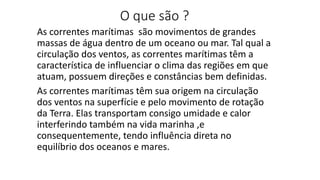 O que são ?
As correntes marítimas são movimentos de grandes
massas de água dentro de um oceano ou mar. Tal qual a
circulação dos ventos, as correntes marítimas têm a
característica de influenciar o clima das regiões em que
atuam, possuem direções e constâncias bem definidas.
As correntes marítimas têm sua origem na circulação
dos ventos na superfície e pelo movimento de rotação
da Terra. Elas transportam consigo umidade e calor
interferindo também na vida marinha ,e
consequentemente, tendo influência direta no
equilíbrio dos oceanos e mares.
 