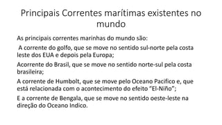 Principais Correntes marítimas existentes no
mundo
As principais correntes marinhas do mundo são:
A corrente do golfo, que se move no sentido sul-norte pela costa
leste dos EUA e depois pela Europa;
Acorrente do Brasil, que se move no sentido norte-sul pela costa
brasileira;
A corrente de Humbolt, que se move pelo Oceano Pacifico e, que
está relacionada com o acontecimento do efeito “El-Niño”;
E a corrente de Bengala, que se move no sentido oeste-leste na
direção do Oceano Indico.
 