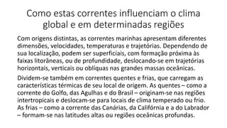 Como estas correntes influenciam o clima
global e em determinadas regiões
Com origens distintas, as correntes marinhas apresentam diferentes
dimensões, velocidades, temperaturas e trajetórias. Dependendo de
sua localização, podem ser superficiais, com formação próxima às
faixas litorâneas, ou de profundidade, deslocando-se em trajetórias
horizontais, verticais ou oblíquas nas grandes massas oceânicas.
Dividem-se também em correntes quentes e frias, que carregam as
características térmicas de seu local de origem. As quentes – como a
corrente do Golfo, das Agulhas e do Brasil – originam-se nas regiões
intertropicais e deslocam-se para locais de clima temperado ou frio.
As frias – como a corrente das Canárias, da Califórnia e a do Labrador
– formam-se nas latitudes altas ou regiões oceânicas profundas.
 