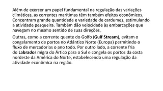 Além de exercer um papel fundamental na regulação das variações
climáticas, as correntes marítimas têm também efeitos econômicos.
Concentram grande quantidade e variedade de cardumes, estimulando
a atividade pesqueira. Também dão velocidade às embarcações que
navegam no mesmo sentido de suas direções.
Outras, como a corrente quente do Golfo (Gulf Stream), evitam o
congelamento de portos no Atlântico Norte (Europa) permitindo o
fluxo de mercadorias o ano todo. Por outro lado, a corrente fria
do Labrador migra do Ártico para o Sul e congela os portos da costa
nordeste da América do Norte, estabelecendo uma regulação da
atividade econômica na região.
 