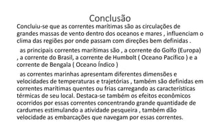 Conclusão
Concluiu-se que as correntes marítimas são as circulações de
grandes massas de vento dentro dos oceanos e mares , influenciam o
clima das regiões por onde passam com direções bem definidas .
as principais correntes marítimas são , a corrente do Golfo (Europa)
, a corrente do Brasil, a corrente de Humbolt ( Oceano Pacífico ) e a
corrente de Bengala ( Oceano Índico )
as correntes marinhas apresentam diferentes dimensões e
velocidades de temperaturas e trajetórias , também são definidas em
correntes marítimas quentes ou frias carregando as características
térmicas de seu local. Destaca-se também os efeitos econômicos
ocorridos por essas correntes concentrando grande quantidade de
cardumes estimulando a atividade pesqueira , também dão
velocidade as embarcações que navegam por essas correntes.
 