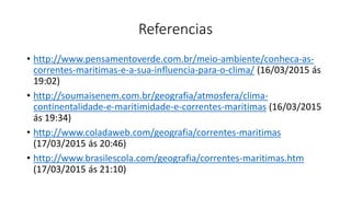 Referencias
• http://www.pensamentoverde.com.br/meio-ambiente/conheca-as-
correntes-maritimas-e-a-sua-influencia-para-o-clima/ (16/03/2015 ás
19:02)
• http://soumaisenem.com.br/geografia/atmosfera/clima-
continentalidade-e-maritimidade-e-correntes-maritimas (16/03/2015
ás 19:34)
• http://www.coladaweb.com/geografia/correntes-maritimas
(17/03/2015 ás 20:46)
• http://www.brasilescola.com/geografia/correntes-maritimas.htm
(17/03/2015 ás 21:10)
 