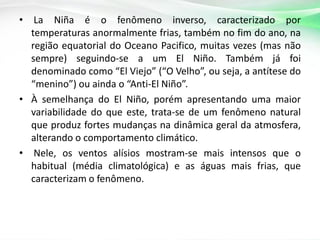 •

La Niña é o fenômeno inverso, caracterizado por
temperaturas anormalmente frias, também no fim do ano, na
região equatorial do Oceano Pacifico, muitas vezes (mas não
sempre) seguindo-se a um El Niño. Também já foi
denominado como “El Viejo” (“O Velho”, ou seja, a antítese do
“menino”) ou ainda o “Anti-El Niño”.
• À semelhança do El Niño, porém apresentando uma maior
variabilidade do que este, trata-se de um fenômeno natural
que produz fortes mudanças na dinâmica geral da atmosfera,
alterando o comportamento climático.
• Nele, os ventos alísios mostram-se mais intensos que o
habitual (média climatológica) e as águas mais frias, que
caracterizam o fenômeno.

 