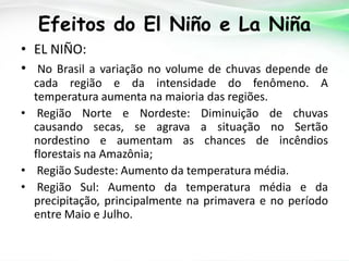 Efeitos do El Niño e La Niña
• EL NIÑO:
• No Brasil a variação no volume de chuvas depende de
cada região e da intensidade do fenômeno. A
temperatura aumenta na maioria das regiões.
• Região Norte e Nordeste: Diminuição de chuvas
causando secas, se agrava a situação no Sertão
nordestino e aumentam as chances de incêndios
florestais na Amazônia;
• Região Sudeste: Aumento da temperatura média.
• Região Sul: Aumento da temperatura média e da
precipitação, principalmente na primavera e no período
entre Maio e Julho.

 