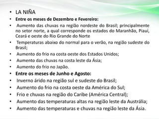 • LA NIÑA
• Entre os meses de Dezembro e Fevereiro:
• Aumento das chuvas na região nordeste do Brasil; principalmente
no setor norte, a qual corresponde os estados do Maranhão, Piauí,
Ceará e oeste do Rio Grande do Norte
• Temperaturas abaixo do normal para o verão, na região sudeste do
Brasil;
• Aumento do frio na costa oeste dos Estados Unidos;
• Aumento das chuvas na costa leste da Ásia;
• Aumento do frio no Japão.

•
•
•
•
•
•

Entre os meses de Junho e Agosto:
Inverno árido na região sul e sudeste do Brasil;
Aumento do frio na costa oeste da América do Sul;
Frio e chuvas na região do Caribe (América Central);
Aumento das temperaturas altas na região leste da Austrália;
Aumento das temperaturas e chuvas na região leste da Ásia.

 