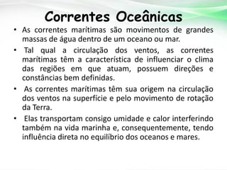 Correntes Oceânicas

• As correntes marítimas são movimentos de grandes
massas de água dentro de um oceano ou mar.
• Tal qual a circulação dos ventos, as correntes
marítimas têm a característica de influenciar o clima
das regiões em que atuam, possuem direções e
constâncias bem definidas.
• As correntes marítimas têm sua origem na circulação
dos ventos na superfície e pelo movimento de rotação
da Terra.
• Elas transportam consigo umidade e calor interferindo
também na vida marinha e, consequentemente, tendo
influência direta no equilíbrio dos oceanos e mares.

 