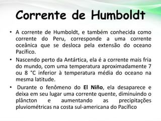 Corrente de Humboldt
• A corrente de Humboldt, e também conhecida como
corrente do Peru, corresponde a uma corrente
oceânica que se desloca pela extensão do oceano
Pacífico.
• Nascendo perto da Antártica, ela é a corrente mais fria
do mundo, com uma temperatura aproximadamente 7
ou 8 °C inferior à temperatura média do oceano na
mesma latitude.
• Durante o fenômeno do El Niño, ela desaparece e
deixa em seu lugar uma corrente quente, diminuindo o
plâncton
e
aumentando
as
precipitações
pluviométricas na costa sul-americana do Pacífico

 
