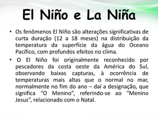 El Niño e La Niña
• Os fenômenos El Niño são alterações significativas de
curta duração (12 a 18 meses) na distribuição da
temperatura da superfície da água do Oceano
Pacífico, com profundos efeitos no clima.
• O El Niño foi originalmente reconhecido por
pescadores da costa oeste da América do Sul,
observando baixas capturas, à ocorrência de
temperaturas mais altas que o normal no mar,
normalmente no fim do ano – daí a designação, que
significa “O Menino”, referindo-se ao “Menino
Jesus”, relacionado com o Natal.

 