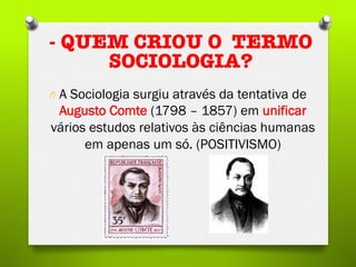 O  A Sociologia surgiu através da tentativa de
Augusto Comte (1798 – 1857) em unificar
vários estudos relativos às ciências humanas
em apenas um só. (POSITIVISMO)
- QUEM CRIOU O TERMO
SOCIOLOGIA?
 