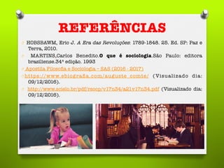 REFERÊNCIAS
O  HOBSBAWM, Eric J. A Era das Revoluções: 1789-1848. 25. Ed. SP: Paz e
Terra, 2010.
O  MARTINS,Carlos Benedito.O que é sociologia.São Paulo: editora
brasiliense.34ª edição. 1993
O  Apostila Filosoﬁa e Sociologia – SAS (2016 - 2017)
O https://www.ebiograﬁa.com/auguste_comte/ (Visualizado dia:
09/12/2016). 
O  http://www.scielo.br/pdf/rsocp/v17n34/a21v17n34.pdf (Visualizado dia:
09/12/2016). 

 