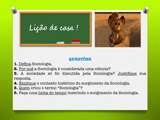 QUESTÕES
1. Deﬁna Sociologia.
2. Por quê a Sociologia é considerada uma ciência?
3. A sociedade só foi discutida pela Sociologia? Justiﬁque sua
resposta.
4. Explique o contexto histórico do surgimento da Sociologia.
5. Quem criou o termo “Sociologia”?
6. Faça uma linha do tempo inserindo o surgimento da Sociologia.
 