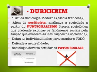 - DURKHEIM
O  “Pai” da Sociologia Moderna (escola francesa);
O  Além de positivista, analisava a sociedade a
partir do FUNCIONALISMO (teoria sociológica
que pretende explicar os fenômenos sociais pela
função que exercem as instituições na sociedade);
O  Deixa as individualidades para estudar o TODO;
O  Defende a neutralidade; 
O  Sociologia deveria estudar os FATOS SOCIAIS. 

 