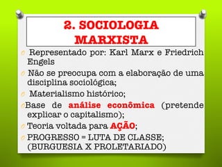 2. SOCIOLOGIA
MARXISTA
O  Representado por: Karl Marx e Friedrich
Engels
O  Não se preocupa com a elaboração de uma
disciplina sociológica; 
O  Materialismo histórico;
O Base de análise econômica (pretende
explicar o capitalismo);
O  Teoria voltada para AÇÃO; 
O  PROGRESSO = LUTA DE CLASSE;"
(BURGUESIA X PROLETARIADO)
 