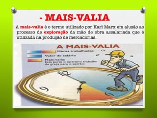 - MAIS-VALIA
O  A mais-valia é o termo utilizado por Karl Marx em alusão ao
processo de exploração da mão de obra assalariada que é
utilizada na produção de mercadorias.
 