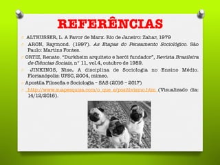 REFERÊNCIAS
O  ALTHUSSER, L. A Favor de Marx. Rio de Janeiro: Zahar, 1979
O  ARON, Raymond. (1997). As Etapas do Pensamento Sociológico. São
Paulo: Martins Fontes. 
O  ORTIZ, Renato. “Durkheim arquiteto e herói fundador”, Revista Brasileira
de Ciências Sociais, n° 11, vol.4, outubro de 1989. 
O  JINKINGS, Nise. A disciplina de Sociologia no Ensino Médio.
Florianópolis: UFSC, 2004, mimeo. 
O  Apostila Filosoﬁa e Sociologia – SAS (2016 – 2017)
O  http://www.suapesquisa.com/o_que_e/positivismo.htm (Visualizado dia:
14/12/2016). 
 