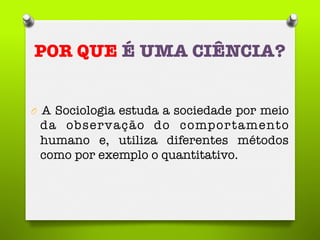 POR QUE É UMA CIÊNCIA?
O  A Sociologia estuda a sociedade por meio
da observação do comportamento
humano e, utiliza diferentes métodos
como por exemplo o quantitativo. 
 
