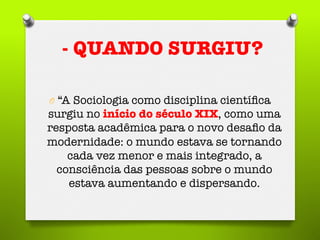 O  “A Sociologia como disciplina cientíﬁca
surgiu no início do século XIX, como uma
resposta acadêmica para o novo desaﬁo da
modernidade: o mundo estava se tornando
cada vez menor e mais integrado, a
consciência das pessoas sobre o mundo
estava aumentando e dispersando.
- QUANDO SURGIU?
 