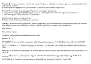 No ponto 2: Começa-se construir o conceito com o aluno. Continua-se o diálogo: Se pensarmos que temos uma missão de vida, de
onde ela vem, é inata?
O professor introduz a partir desses questionamentos o conceito de curso intermissivo e seriéxis.
No ponto 3: Verificação de aprendizagem. O professor traz situações reais e avalia:
a. Liste problemas que podem atrapalhar a próexis: por ex. a robotização existencial. Como superar esses problemas?
A partir das respostas o professor verifica o entendimento.
Também pode se pedir que o aluno faça um:
b. Mapa conceitual sobre o aprendido e que o apresente.
Teorias. A aplicaçãodas melhores práticas vindas do conhecimento das diferentes teorias de aprendizagem permitem ao educador
uma melhor interação com o educando, o que trará resultados significativos para gerar mais aprendizagem.
Boas práticas!
Profa. Natalia Fuentes
Voluntária, professora e pesquisadora da Conscienciologia.
REFERÊNCIAS
DE AQUINO, C. Como aprender: andragogia e as habilidades de aprendizagem. 1ª Ed. São Paulo: Pearson Prentice Hall, 2007.
DAVIS, C.; OLIVEIRA, Z. Ramos de Psicologia da Educação. 2 ed. São Paulo: Coleção Magistério Série Formação do Professor,
1994.
FUENTES, N. Preceptoria Parapedagógica na formação docente conscienciológica. Revista de Parapedagogia, Foz do Iguaçu, p. 3-
14, 2018.
_______. O Processo de Aprendizagem e o Papel do Educador. Revista de Parapedagogia, Foz do Iguaçu, p. 77-99; 2020.
GAUTHIER, C. A Pedagogia: teorias e práticas da Antiguidade aos nossos dias. Petrópolis: Vozes, 2010.
 