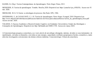 ILLERIS, K. (Org.). Teorias Contemporâneas da Aprendizagem. Porto Alegre: Penso, 2013.
MESSEDER, H. Teorias de aprendizagem. Youtube. Brasília,2020. Disponível em: https://youtu.be/vjez_rNXGYk. Acesso em: 01
mar. 2020.
MIZUKAMI, M. G. N. Ensino: as abordagens do processo. São Paulo: EPU, 1986.
OSTERMANN, F., & CAVALCANTI, C. J. H. Teorias de Aprendizagem. Porto Alegre: Evangraf, 2010. Disponível em
http://www.ufrgs.br/uab/informacoes/publicacoes/materiais-de-fisica-para-educacaobasica/ teorias_de_aprendizagem_fisica.pdf.
Acesso em mar. 2020.
VALADAS, S. Sucesso Académico e Desenvolvimento Cognitivo em Estudantes Universitários: Estudo das Abordagens e
Concepções de Aprendizagem. Disponível em: http://hdl.handle.net/10400.1/550. Acesso em: março 2020.
A Conscienciologia pesquisa a consciência, eu e você, através de um enfoque abrangente, máximo, de todos os seus instrumentos de
manifestação, em todas as dimensões, com todas as suas energias, capacidades e atributos parapsíquicos lúcidos, cosmoéticos, muito
além das investigações convencionais das demais ciências modernas. Conscienciologia: Ciência da consciência.
 