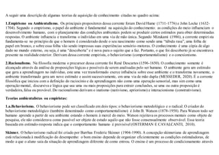 A seguir uma descriçãode algumas teorias de aquisição de conhecimento citadas no quadro acima:
1.Empirismo ou Ambientalismo. Os principais propositores dessa corrente foram David Hume (1711-1776) e John Locke (1632-
1704). Segundo o empirismo, o papel do ambiente é fundamental na aquisição do conhecimento: as condições do meio influenciam o
desenvolvimento humano, com o planejamento das condições ambientais podem se produzir certos estímulos para obter determinadas
respostas. O ambiente influencia e transforma o indivíduo em uma via de mão única. Segundo Mizukami (1986), a corrente empirista
fundamenta-se no princípio de que o homem é considerado desde o seu nascimento como sendo uma “tábula rasa”, uma folha de
papel em branco, e sobre essa folha vão sendo impressas suas experiências sensório-motoras. O conhecimento é uma cópia de algo
dado no mundo externo, ou seja, é uma “descoberta” e é nova para o sujeito que a faz. Portanto, o que foi descoberto já se encontrava
presente na realidade exterior. Derivam dessa corrente empirista, o behaviorismo (comportamentalismo) e o conexionismo.
2.Racionalismo. Na filosofia moderna o precursor dessa corrente foi René Descartes (1596-1650). O conhecimento somente é
alcançado através da análise de proposições lógicas e possíveis de serem analisadas pelo ser humano. O ambiente gera um estímulo
que gera a aprendizagem no indivíduo, este uma vez transformado exerce influência sobre esse ambiente e o transforma novamente, o
ambiente transformado gera um novo estímulo e assim sucessivamente, em uma via de mão dupla (MESSEDER, 2020). É a corrente
filosófica que iniciou com a definição do raciocínio e da aprendizagem não como uma operação sensorial, mas sim como uma
operação mental, discursiva e lógica que usa uma ou mais proposições para extrair conclusões, se uma ou outra proposição é
verdadeira,falsa ou provável. Do racionalismo derivam o inatismo (nativismo, apriorismo) e interacionismo (construtivismo).
Teorias ambientalistas ou empiristas:
1.a.Behaviorismo. O behaviorismo pode ser classificado em dois tipos: o behaviorismo metodológico e o radical.O criador do
behaviorismo metodológico (também denominado como comportamentalismo) é John B. Watson (1878-1958). Para Watson todo ser
humano aprende a partir de seu ambiente estando o homem à mercê do meio. Watson rejeitava os processos mentais como objeto de
pesquisa, ele não considerava como passível ser objeto de estudo aquilo que não fosse consensualmente observável. Essa teoria
baseada em estímulo-resposta indica que o comportamento humano é previsível (OSTERMAN E CAVALCANTI, 2010).
Skinner. O behaviorismo radical foi criado por Burrhus Frederic Skinner (1904-1990). A concepção skinneriana de aprendizagem
está relacionada à modificação do desempenho: o bom ensino depende de organizar eficientemente as condições estimuladoras, de
modo a que o aluno saia da situação de aprendizagem diferente de como entrou. O ensino é um processo de condicionamento através
 