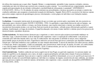 do reforço das respostas que se quer obter. Segundo Skinner, o comportamento aprendido é uma resposta a estímulos externos,
controlados por meio de reforços que ocorrem com a resposta ou após a mesma: “se a ocorrência de um comportamento operante é
seguida pela apresentação de um estímulo (reforçador), a probabilidade de reforçamento é aumentada” (OSTERMAN E
CAVALCANTI, 2010, p. 13). Os métodos de ensino consistem nos procedimentos e técnicas necessários ao arranjo e controle das
condições ambientais que asseguram a transmissão/recepção de informações. Segundo Illeris (2013), essa teoria é de interesse apenas
para certos campos especiais de aprendizagem precoce, retreinamento e certos grupos de indivíduos com limitações mentais.
Teorias racionalistas:
2.a.Inatismo. A concepção inatista parte do pressuposto de que os eventos que ocorrem após o nascimento não são essenciais ou
importantes para o desenvolvimento (DAVIS E OLIVEIRA, 1994). As qualidades e capacidades básicas de cada ser humano, sua
personalidade, seus valores,hábitos e crenças, sua forma de pensar, suas reações emocionais e mesmo sua conduta social já se
encontrariam basicamente prontas e em sua forma final por ocasião do nascimento, sofrendo pouca diferenciação qualitativa e quase
nenhuma transformação ao longo da existência. O papel da educação e do ensino é tentar interferir o mínimo possível no processo do
desenvolvimento espontâneo da pessoa.
2.b.Interacionismo. Os interacionistas destacam que o organismo e o meio exercem ação recíproca acarretando mudanças no
indivíduo. Logo, o desenvolvimento se dá na interação entre organismo e meio e a aquisição de conhecimento é um processo
construído pelo indivíduo durante toda a sua vida. O conhecimento não está pronto ou definido ao nascer, nem é adquirido
passivamente graças às pressões do meio. Experiências anteriores servem de base para novas construções que dependem também da
relação que o indivíduo estabelece com o ambiente em uma situação determinada. É através da interação com outras pessoas, adultos
e crianças que, desde o nascimento, o bebê vai construindo suas características, modo de agir, de pensar, de sentir, seu conhecimento
e sua visão de mundo (OSTERMAN E CAVALCANTI, 2010). O interacionismo, por sua vez, se divide em interacionismo
cognitivista (Piaget) e interacionismo sociointeracionista (Vygotsky).
2.b.i.Construtivismo. Também conhecido por teoria cognitivista de Jean Piaget, na qual todo organismo vivo procura manter um
estado de equilíbrio ou de adaptação com o meio, de modo a superar perturbações advindas desta relação.O processo dinâmico e
constante pelo qual o organismo busca um novo e superior estado de equilíbrioé denominado processo de equilibraçãomajorante. O
aparecimento de uma nova possibilidade orgânica no indivíduo ou a mudança de alguma característica do meio ambiente, por mínima
que seja, provoca a ruptura do estado de repouso, da harmonia entre organismo e meio, causando um desequilíbrio(OSTERMAN E
CAVALCANTI, 2010).
 