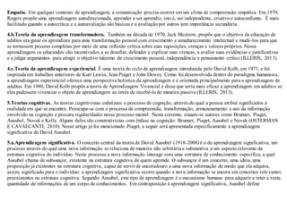 Empatia. Em qualquer contexto de aprendizagem, a comunicação precisa ocorrer em um clima de compreensão empática. Em 1970,
Rogers propõe uma aprendizagem autodirecionada, aprender a ser aprendiz, isto é, ser independente, criativo e autoconfiante. É mais
facilitado quando a autocrítica e a autoavaliação são básicas e a avaliaçãopor outros tem importância secundária.
4.b.Teoria da aprendizagem transformadora. Também na década de 1970, Jack Mezirow, propõe que o objetivo da educação de
adultos era guiar os aprendizes para uma transformação pessoal com crescimento e amadurecimento intelectual e mudá-los para que
se tornassem pessoas completas por meio de uma reflexão crítica sobre suas suposições, crenças e valores próprios. Nessa
aprendizagem os educandos são incentivados a se desafiar, defender e explicar suas crenças, a avaliar suas evidências e justificativas
e a julgar argumentos para atingir o objetivo máximo de crescimento pessoal, independência e pensamento crítico (ILLERIS, 2013).
4.c.Teoria da aprendizagem experiencial. É uma teoria do ciclo de aprendizagem introduzida pelo David Kolb, em 1971, e foi
inspirada em trabalhos anteriores de Kurt Lewin, Jean Piaget e John Dewey. Como foi desenvolvida dentro do paradigma humanista,
a aprendizagem experiencial oferece uma perspectiva holística da aprendizagem e é orientada principalmente para a aprendizagem de
adultos. Em 1980, David Kolb propõe a teoria de Aprendizagem Vivencial e disse que seria mais eficaz a aprendizagem em adultos se
eles pudessem vivenciar o objeto de aprendizagem ao invés de recebê-lode maneira passiva (ILLERIS, 2013).
5.Teorias cognitivas. As teorias cognitivistas enfatizam o processo de cognição, através do qual a pessoa atribui significados à
realidade em que se encontra. Preocupa-se com o processo de compreensão, transformação, armazenamento e uso da informação
envolvido na cognição e procura regularidades nesse processo mental. Nesta corrente, situam-se autores como Brunner, Piaget,
Ausubel, Novak e Kelly. Alguns deles são construtivistas com ênfase na cognição: Brunner, Piaget, Ausubel e Novak (OSTERMAN
E CAVALCANTI, 2010). Nesse artigo já foi mencionado Piaget, a seguir será apresentada especificamente a aprendizagem
significativa de David Ausubel.
5.a.Aprendizagem significativa. O conceito central da teoria de David Ausubel (1918-2008) é o de aprendizagem significativa, um
processo através do qual uma nova informação se relaciona de maneira não arbitrária e substantiva a um aspecto relevante da
estrutura cognitiva do indivíduo. Neste processo a nova informação interage com uma estrutura de conhecimento específica, a qual
Ausubel chama de subsunçor, existente na estrutura cognitiva de quem aprende. O subsunçor é um conceito, uma ideia, uma
proposição já existentes na estrutura cognitiva, capaz de servir de ancoradouro a uma nova informação de modo que ela adquira,
assim, significado para o indivíduo: a aprendizagem significativa ocorre quando a nova informação se ancora em conceitos relevantes
preexistentes na estrutura cognitiva. Segundo Ausubel, este tipo de aprendizagem é o mecanismo humano para adquirir e reter a vasta
quantidade de informações de um corpo de conhecimentos. Em contraposição à aprendizagem significativa, Ausubel define
 