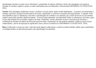 aprendizagem mecânica na qual a nova informação é armazenada de maneira arbitrária e literal,não interagindo com aquela já
existente na estrutura cognitiva e pouco ou nada contribuindo para sua elaboração e diferenciação (OSTERMAN E CAVALCANTI,
2010).
Tarefas. Uma abordagem ausubeliana envolve o professor em pelo menos quatro tarefas fundamentais. A primeira seria determinar a
estrutura conceitual e proposicional da matéria do ensino, organizando os conceitos e princípios hierarquicamente. A segunda tarefa
seria identificar quais os subsunçores relevantes à aprendizagem do conteúdo a ser ensinado, que o aluno deveria ter na sua estrutura
cognitiva para poder aprender significativamente. A terceira etapa importante seria determinar dentre os subsunçores relevantes, quais
os que estão disponíveis na estrutura cognitiva do aluno. Finalmente, ensinar utilizando recursos e princípios que facilitem a
assimilação da estrutura da matéria de ensino por parte do aluno e organização de suas próprias estruturas cognitivas nessa área de
conhecimentos, através da aquisição de significados claros, estáveis e transferíveis (OSTERMAN E CAVALCANTI, 2010).
Bases. Conhecendo as bases de como o indivíduo pode adquirir conhecimento o professor poderá entender melhor quais modalidades
e estratégias podem ser aplicadas para gerar uma aprendizagem de qualidade.
 