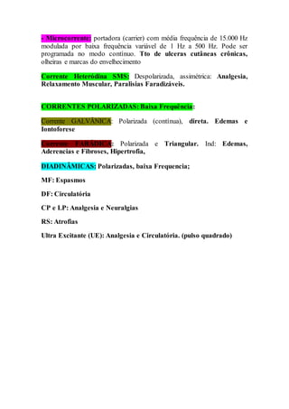 - Microcorrente: portadora (carrier) com média frequência de 15.000 Hz
modulada por baixa frequência variável de 1 Hz a 500 Hz. Pode ser
programada no modo contínuo. Tto de ulceras cutâneas crônicas,
olheiras e marcas do envelhecimento
Corrente Heteródina SMS: Despolarizada, assimétrica: Analgesia,
Relaxamento Muscular, Paralisias Faradizáveis.
CORRENTES POLARIZADAS: Baixa Frequência:
Corrente GALVÂNICA: Polarizada (contínua), direta. Edemas e
Iontoforese
Corrente FARÁDICA: Polarizada e Triangular. Ind: Edemas,
Aderencias e Fibroses, Hipertrofia,
DIADINÂMICAS: Polarizadas, baixa Frequencia;
MF: Espasmos
DF: Circulatória
CP e LP: Analgesia e Neuralgias
RS: Atrofias
Ultra Excitante (UE): Analgesia e Circulatória. (pulso quadrado)
 