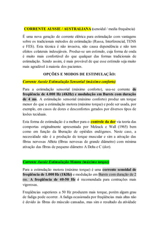 CORRENTE AUSSIE / AUSTRALIANA (senoidal / media frequência)
É uma nova geração de corrente elétrica para estimulação com vantagens
sobre os tradicionais métodos de estimulação (Russa, Interferencial, TENS
e FES). Esta técnica é não invasiva, não causa dependência e não tem
efeitos colaterais indesejáveis. Produz-se um estímulo, cuja forma de onda
é muito mais confortável do que qualquer das formas tradicionais de
estimulação. Sendo assim, é mais provável de que esse estímulo seja muito
mais agradável à maioria dos pacientes.
OPÇÕES E MODOS DE ESTIMULAÇÃO:
Corrente Aussie Estimulação Sensorial (máximo conforto)
Para a estimulação sensorial (máximo conforto), usa-se corrente de
freqüência de 4.000 Hz (4KHz) e modulação em Bursts com duração
de 4 ms. A estimulação sensorial (máximo conforto) produz um torque
menor do que a estimulação motora (máximo torque) e pode ser usada, por
exemplo, em casos de dores e desconfortos gerados por diversos tipos de
lesões teciduais.
Esta forma de estimulação é a melhor para o controle da dor via teoria das
comportas originalmente apresentada por Melzack e Wall (1965) bem
como em função da liberação de opióides endógenos. Neste caso, a
necessidade não é a produção de torque muscular e sim a ativação das
fibras nervosas ABeta (fibras nervosas de grande diâmetro) com mínima
ativação das fibras de pequeno diâmetro A Delta e C (dor).
Corrente Aussie Estimulação Motora (máximo torque)
Para a estimulação motora (máximo torque) é uma corrente senoidal de
freqüência de 1.000 Hz (1KHz) e modulação em Bursts com duração de 2
ms. A freqüência de 40-50 Hz é recomendada para contrações mais
vigorosas.
Freqüências superiores a 50 Hz produzem mais torque, porém algum grau
de fadiga pode ocorrer. A fadiga ocasionada por freqüências mais altas não
é devido às fibras do músculo cansadas, mas sim o resultado da atividade
 