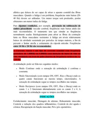elétrica que deixou de ser capaz de ativar o aparato contrátil das fibras
musculares. Quando a fadiga é um problema, frequências mais baixas (20-
40 Hz) devem ser utilizadas. Um menor torque será produzido, porém
obteremos um menor índice de fadiga.
Para algumas condições, por exemplo, prevenção da subluxação de
ombro pósacidente vascular cerebral, freqüências mais baixas ainda são
mais recomendadas. O tratamento tem que simular as freqüências
normalmente usadas fisiologicamente para ativar as fibras de contração
lenta ou fibras musculares resistentes à fadiga em níveis relativamente
baixos de atividade sustentada por períodos de tempo maiores, a fim de
prevenir e limitar atrofia e estiramento da cápsula articular. Freqüências
entre 10 Hz e 20 Hz são recomendadas.
A Corrente Aussie é um tipo de corrente senoidal com frequência
portadora de 1.000Hz ou 4.000Hz com duração de burst de 4ms ou
2ms, modulada em trens de pulso (bursts) de frequência variável de 1 a
120 Hz.
A estimulação pode ser feita nos seguintes modos:
 Modo Contínuo onde a sensação de estimulação é contínua e
constante.
 Modo Sincronizado (com rampas ON, OFF, Rise e Decay) onde os
quatro canais funcionam ao mesmo tempo, sincronizados. A
sensação de estimulação segue os tempos escolhidos nas rampas.
 Modo Recíproco (com rampas ON, OFF, Rise e Decay) onde os
canais 1 e 3 funcionam alternadamente com os canais 2 e 4. A
sensação de estimulação segue os tempos escolhidos nas rampas.
INDICAÇÕES
Fortalecimento muscular; Drenagem de edemas; Relaxamento muscular,
Controle e redução dos quadros inflamatórios; Controle de dor aguda e
crônica; Recuperação da função muscular; Pré e pós operatórios;
 