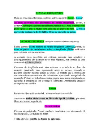 DÚVIDAS FREQUENTES
Quais as principais diferenças existentes entre a corrente Aussie e Russa?
As duas correntes são alternadas de média frequência, porém, a
corrente Aussie possui duas frequências portadoras 1KHz e duração de
pulso igual a 2ms e 4KHz com duração de pulso de 4ms.. A Russa
apresenta portadora de 2,5 KHz e 10ms de duração de pulso.
2-CORRENTE RUSSA (retangular ou senoidal / Média Frequencia)
É uma corrente excito motora de média freqüência (2500Hz), porém, os
trens de pulso são modulados em baixa freqüência (50Hz), suficientes
para estimular um motoneurônio.
A corrente russa possibilita um estímulo sensorial mais agradável e
conseqüentemente um estímulo motor mais vigoroso, por se tratar de uma
corrente de média freqüência.
Correntes de freqüência mais altas reduzem a resistência ao fluxo da
corrente, penetrando mais rapidamente sobre os tecidos, podendo o
paciente suportar maiores cargas de pulso. À medida que a intensidade
aumenta mais nervos motores são estimulados, aumentando a magnitude da
contração. Podem ser trabalhados vários grupos musculares, respeitando os
agonistas e antagonistas em contrações alternadas. Amplamente utilizado
no esporte e na estética.
Efeitos
Promovem hipertrofia musculaR, aumento da atividade celular
Apresentam maior efeito sobre as fibras do tipo II (rápidas), por estas
fibras serem mais superficiais.
Características
Corrente despolarizada, Possui envoltório quadrático com intervalo de 10
ms (interpulso), Modulada em 50Hz
Tecla MODE : escolha da forma de aplicação
 