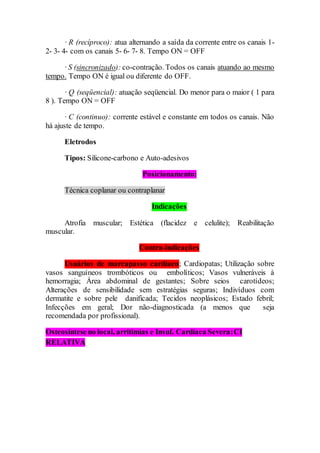 · R (recíproco): atua alternando a saída da corrente entre os canais 1-
2- 3- 4- com os canais 5- 6- 7- 8. Tempo ON = OFF
·S (sincronizado): co-contração. Todos os canais atuando ao mesmo
tempo. Tempo ON é igual ou diferente do OFF.
· Q (seqüencial): atuação seqüencial. Do menor para o maior ( 1 para
8 ). Tempo ON = OFF
· C (continuo): corrente estável e constante em todos os canais. Não
há ajuste de tempo.
Eletrodos
Tipos: Silicone-carbono e Auto-adesivos
Posicionamento:
Técnica coplanar ou contraplanar
Indicações
Atrofia muscular; Estética (flacidez e celulite); Reabilitação
muscular.
Contra-indicações
Usuários de marcapasso cardíaco; Cardiopatas; Utilização sobre
vasos sanguíneos trombóticos ou embolíticos; Vasos vulneráveis à
hemorragia; Área abdominal de gestantes; Sobre seios carotídeos;
Alterações de sensibilidade sem estratégias seguras; Indivíduos com
dermatite e sobre pele danificada; Tecidos neoplásicos; Estado febril;
Infecções em geral; Dor não-diagnosticada (a menos que seja
recomendada por profissional).
Osteosíntese no local, arritimias e Insuf. Cardíaca Severa:CI
RELATIVA
 