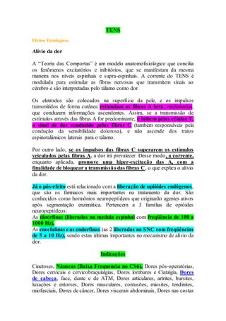 TENS
Efeitos Fisiológicos
Alívio da dor
A “Teoria das Comportas” é um modelo anatomofisiológico que concilia
os fenômenos excitatórios e inibitórios, que se manifestam da mesma
maneira nos níveis espinhais e supra-espinhais. A corrente do TENS é
modulada para estimular as fibras nervosas que transmitem sinais ao
cérebro e são interpretadas pelo tálamo como dor
Os eletrodos são colocados na superfície da pele, e os impulsos
transmitidos de forma cutânea estimulam as fibras A beta, mielinizadas,
que conduzem informações ascendentes. Assim, se a transmissão de
estímulos através das fibras A for predominante, e inibem pelas células T,
o sinal de dor conduzido pelas fibras C (também responsáveis pela
condução da sensibilidade dolorosa), e não ascende dos tratos
espinotalâmicos laterais para o tálamo.
Por outro lado, se os impulsos das fibras C superarem os estímulos
veiculados pelas fibras A, a dor irá prevalecer. Desse modo, a corrente,
enquanto aplicada, promove uma hiper-excitação das A, com a
finalidade de bloquear a transmissão das fibras C, o que explica o alívio
da dor.
Já o pós-efeito está relacionado com a liberação de opióides endógenos,
que são os fármacos mais importantes no tratamento da dor. São
conhecidos como hormônios neuropeptídeos que originarão agentes ativos
após segmentação enzimática. Pertencem a 3 famílias de opióides
neuropeptídeos:
As dinorfinas (liberadas na medula espinhal com freqüência de 100 a
1000 Hz),
As encefalinas e as endorfinas (as 2 liberadas no SNC com freqüências
de 5 a 10 Hz), sendo estas últimas importantes no mecanismo de alívio da
dor.
Indicações
Cinetoses, Náuseas (Baixa Frequencia no CS6), Dores pós-operatórias,
Dores cervicais e cervicobraquialgias, Dores lombares e Ciatalgia, Dores
de cabeça, face, dente e de ATM, Dores articulares, artrites, bursites,
luxações e entorses, Dores musculares, contusões, miosites, tendinites,
miofasciais, Dores de câncer, Dores viscerais abdominais, Dores nas costas
 