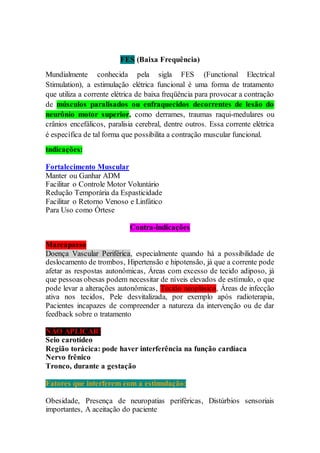 FES (Baixa Frequência)
Mundialmente conhecida pela sigla FES (Functional Electrical
Stimulation), a estimulação elétrica funcional é uma forma de tratamento
que utiliza a corrente elétrica de baixa freqüência para provocar a contração
de músculos paralisados ou enfraquecidos decorrentes de lesão do
neurônio motor superior, como derrames, traumas raqui-medulares ou
crânios encefálicos, paralisia cerebral, dentre outros. Essa corrente elétrica
é específica de tal forma que possibilita a contração muscular funcional.
Indicações:
Fortalecimento Muscular
Manter ou Ganhar ADM
Facilitar o Controle Motor Voluntário
Redução Temporária da Espasticidade
Facilitar o Retorno Venoso e Linfático
Para Uso como Órtese
Contra-indicações
Marcapasso
Doença Vascular Periférica, especialmente quando há a possibilidade de
deslocamento de trombos, Hipertensão e hipotensão, já que a corrente pode
afetar as respostas autonômicas, Áreas com excesso de tecido adiposo, já
que pessoas obesas podem necessitar de níveis elevados de estímulo, o que
pode levar a alterações autonômicas, Tecido neoplásico, Áreas de infecção
ativa nos tecidos, Pele desvitalizada, por exemplo após radioterapia,
Pacientes incapazes de compreender a natureza da intervenção ou de dar
feedback sobre o tratamento
NÃO APLICAR!
Seio carotídeo
Região torácica: pode haver interferência na função cardíaca
Nervo frênico
Tronco, durante a gestação
Fatores que interferem com a estimulação:
Obesidade, Presença de neuropatias periféricas, Distúrbios sensoriais
importantes, A aceitação do paciente
 